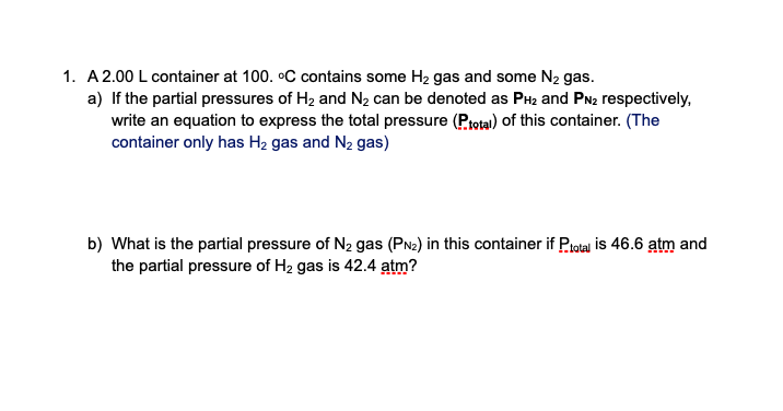 1. A 2.00 L container at 100. oC contains some H2 gas and some N2 gas.
a) If the partial pressures of H2 and N2 can be denoted as PH2 and PN2 respectively,
write an equation to express the total pressure (Prota) of this container. (The
container only has H2 gas and N2 gas)
b) What is the partial pressure of N2 gas (PN2) in this container if Piotal is 46.6 atm and
the partial pressure of H2 gas is 42.4 atm?
