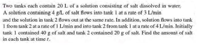 Two tanks each contain 20 L of a solution consisting of salt dissolved in water.
A solution containing 4 g/L of salt flows into tank i at a rate of 3 L/min
and the solution in tank 2 flows out at the same rate. In addition, solution flows into tank
1 from tank 2 at a rate of I L/min and into tank 2 from tank 1 at a rate of 4 L/min. Initially
tank 1 contained 40 g of salt and tank 2 contained 20 g of salt. Find the amount of salt
in each tank at time r.
