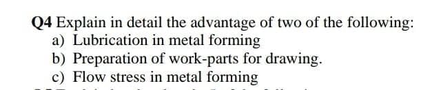 Q4 Explain in detail the advantage of two of the following:
a) Lubrication in metal forming
b) Preparation of work-parts for drawing.
c) Flow stress in metal forming
