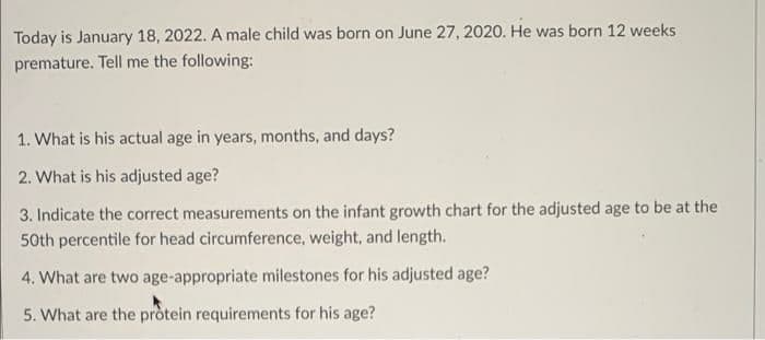 Today is January 18, 2022. A male child was born on June 27, 2020. He was born 12 weeks
premature. Tell me the following:
1. What is his actual age in years, months, and days?
2. What is his adjusted age?
3. Indicate the correct measurements on the infant growth chart for the adjusted age to be at the
50th percentile for head circumference, weight, and length.
4. What are two age-appropriate milestones for his adjusted age?
5. What are the protein requirements for his age?
