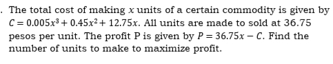 · The total cost of making x units of a certain commodity is given by
C = 0.005x3 + 0.45x²+ 12.75x. All units are made to sold at 36.75
pesos per unit. The profit P is given by P = 36.75x – C. Find the
number of units to make to maximize profit.
