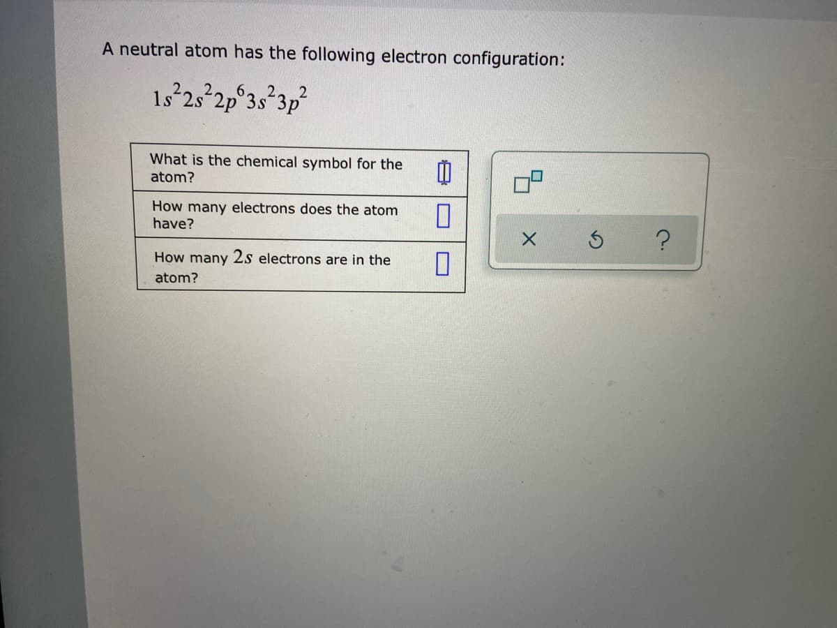 A neutral atom has the following electron configuration:
'קל . ג"ק1:272
1s 2s 2p°3s:
What is the chemical symbol for the
atom?
How many electrons does the atom
have?
How many 2s electrons are in the
atom?
