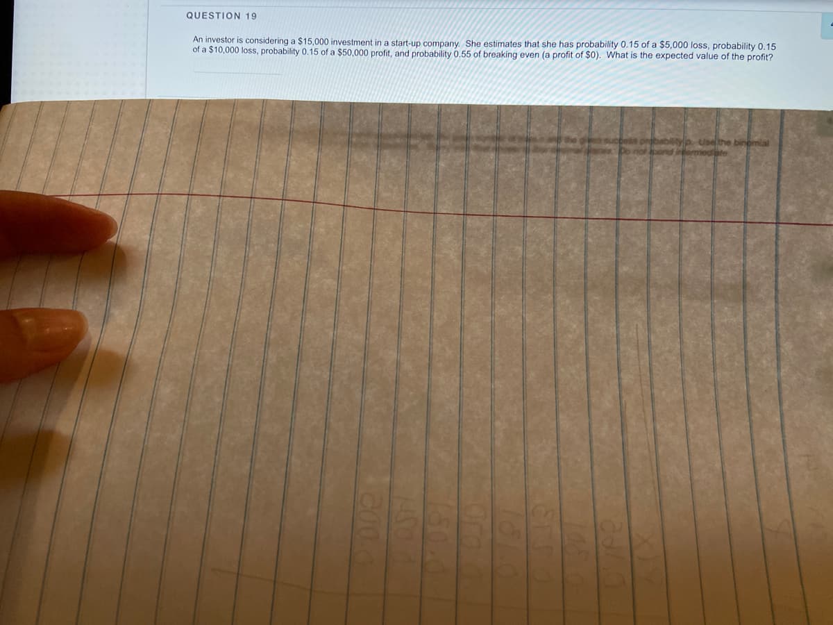 QUESTION 19
An investor is considering a $15,000 investment in a start-up company. She estimates that she has probability 0.15 of a $5,000 loss, probability 0.15
of a $10,000 loss, probability 0.15 of a $50,000 profit, and probability 0.55 of breaking even (a profit of $0). What is the expected value of the profit?
prbabiltyp Usethe binomial
Do no bond intermedibte
