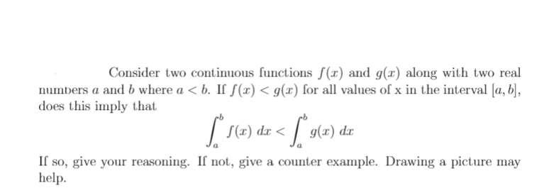 Consider two continuous functions f(x) and g(x) along with two real
numbers a and b where a < b. If f(x) < g(x) for all values of x in the interval [a, b],
does this imply that
| S(x) dx <
| 9(x) dr
If so, give your reasoning. If not, give a counter example. Drawing a picture may
help.
