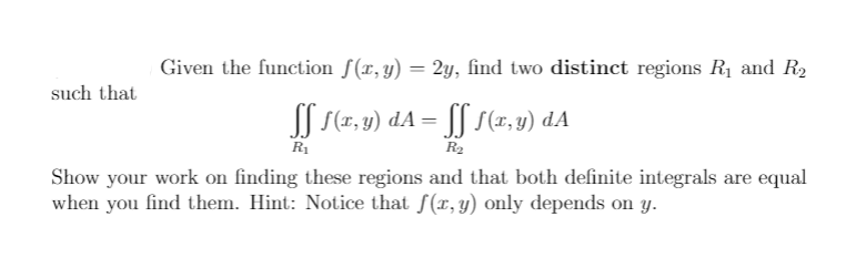 Given the function f(x,y) = 2y, find two distinct regions R1 and R2
%3D
such that
SS S(7, 3) dA = [[ s(1, 1) dA
R1
R2
Show your work on finding these regions and that both definite integrals are equal
when you find them. Hint: Notice that f(x, y) only depends on y.
