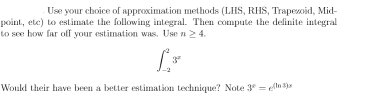 Use your choice of approximation methods (LHS, RHS, Trapezoid, Mid-
point, etc) to estimate the following integral. Then compute the definite integral
to see how far off your estimation was. Use n > 4.
Would their have been a better estimation technique? Note 3ª = e(ln 3)r
