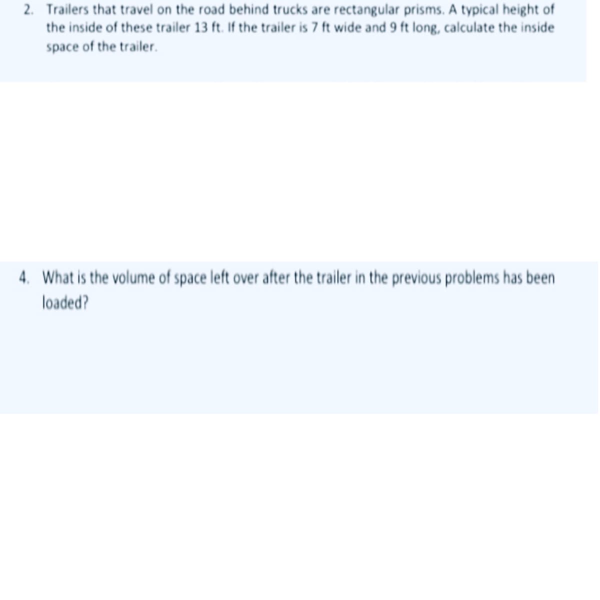 2. Trailers that travel on the road behind trucks are rectangular prisms. A typical height of
the inside of these trailer 13 ft. If the trailer is 7 ft wide and 9 ft long, calculate the inside
space of the trailer.
4. What is the volume of space left over after the trailer in the previous problems has been
loaded?
