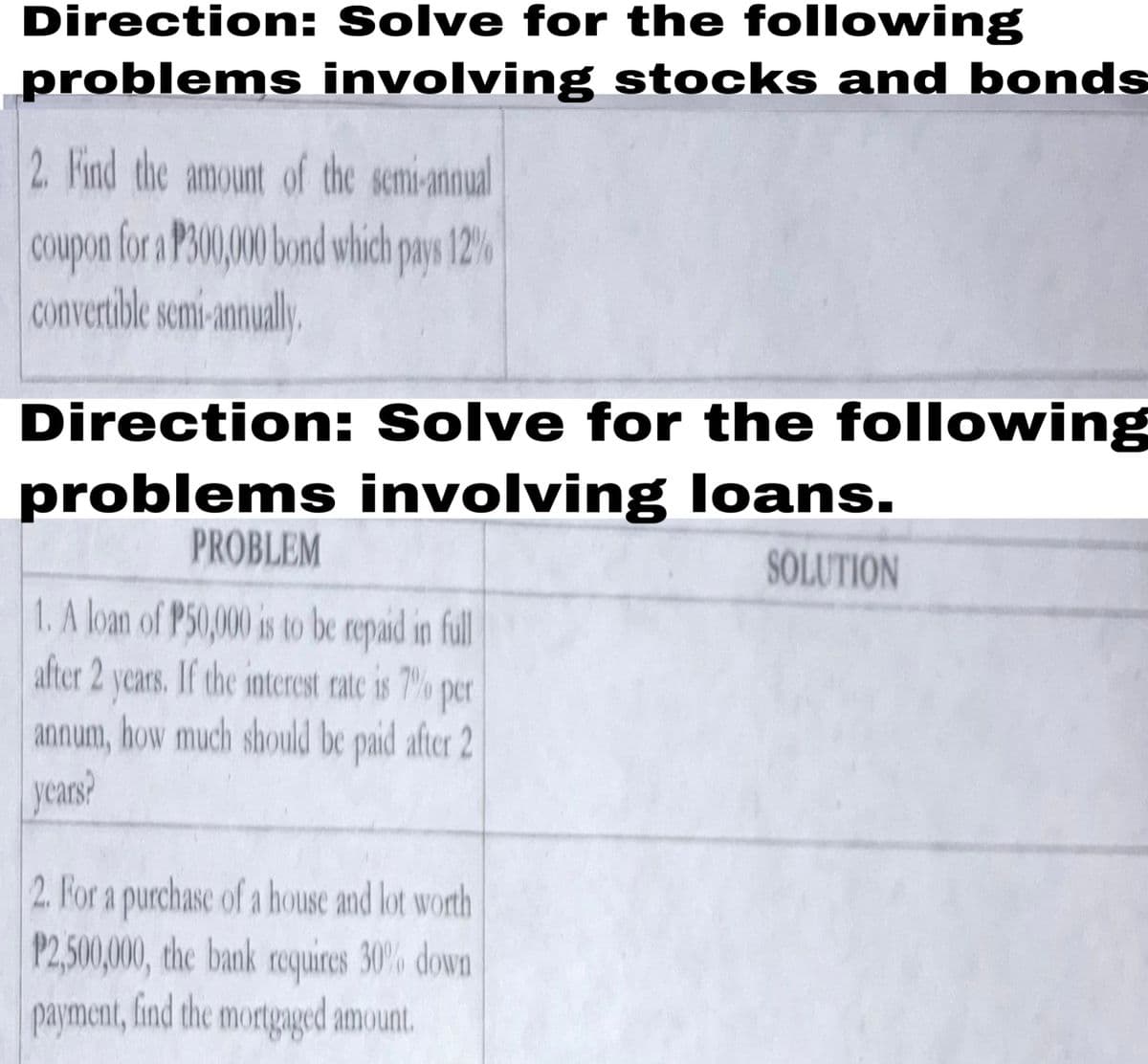 Direction: Solve for the following
problems involving stocks and bonds
2. Find the amount of the semi-annual
Coupon for a P300,00 bond which pays 12%
convertible semi-annualy
Direction: Solve for the following
problems involving loans.
PROBLEM
SOLUTION
1. A loan of P50,000 is to be repaid in fll
after 2 years. If the interest rate is 7% per
annum, how much should be paid after 2
years?
2. For a purchase of a house and lot worth
P2,500,000, the bank requires 30% down
payment, find the mortgaged amount.
