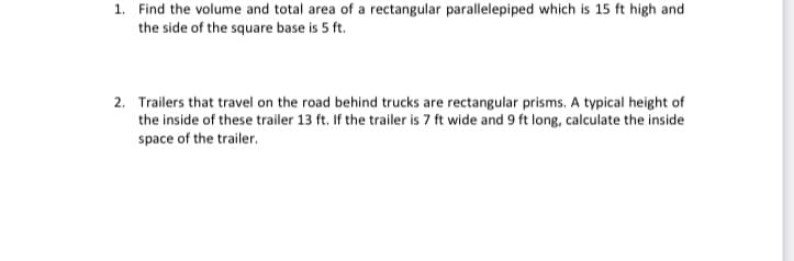 1. Find the volume and total area of a rectangular parallelepiped which is 15 ft high and
the side of the square base is 5 ft.
2. Trailers that travel on the road behind trucks are rectangular prisms. A typical height of
the inside of these trailer 13 ft. If the trailer is 7 ft wide and 9 ft long, calculate the inside
space of the trailer.
