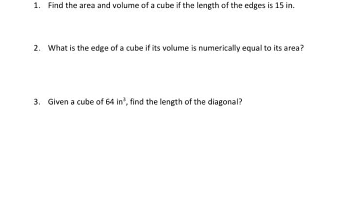 1. Find the area and volume of a cube if the length of the edges is 15 in.
2. What is the edge of a cube if its volume is numerically equal to its area?
3. Given a cube of 64 in?, find the length of the diagonal?
