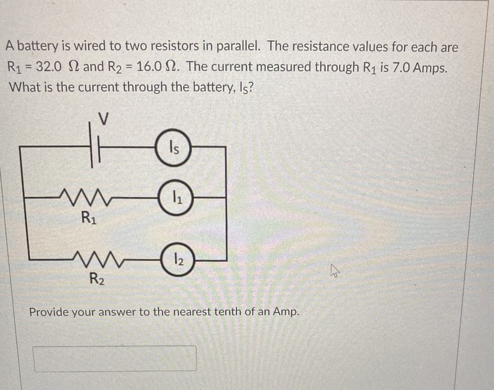 A battery is wired to two resistors in parallel. The resistance values for each are
R1 = 32.0 and R2 = 16.0 N. The current measured through R1 is 7.0 Amps.
%3D
%3D
What is the current through the battery, Is?
Is
R1
R2
Provide your answer to the nearest tenth of an Amp.
