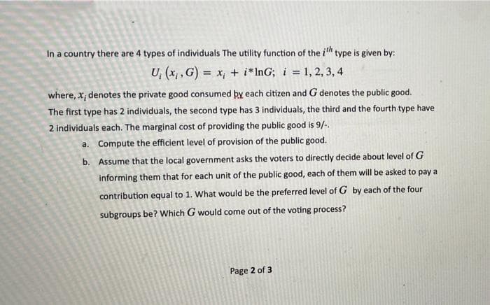In a country there are 4 types of individuals The utility function of the ith type is given by:
U, (x,₁,G) = x₁ + i*InG; i = 1, 2, 3, 4
where, x, denotes the private good consumed by each citizen and G denotes the public good.
The first type has 2 individuals, the second type has 3 individuals, the third and the fourth type have
2 individuals each. The marginal cost of providing the public good is 9/-.
a.
Compute the efficient level of provision of the public good.
b. Assume that the local government asks the voters to directly decide about level of G
informing them that for each unit of the public good, each of them will be asked to pay a
contribution equal to 1. What would be the preferred level of G by each of the four
subgroups be? Which G would come out of the voting process?
Page 2 of 3