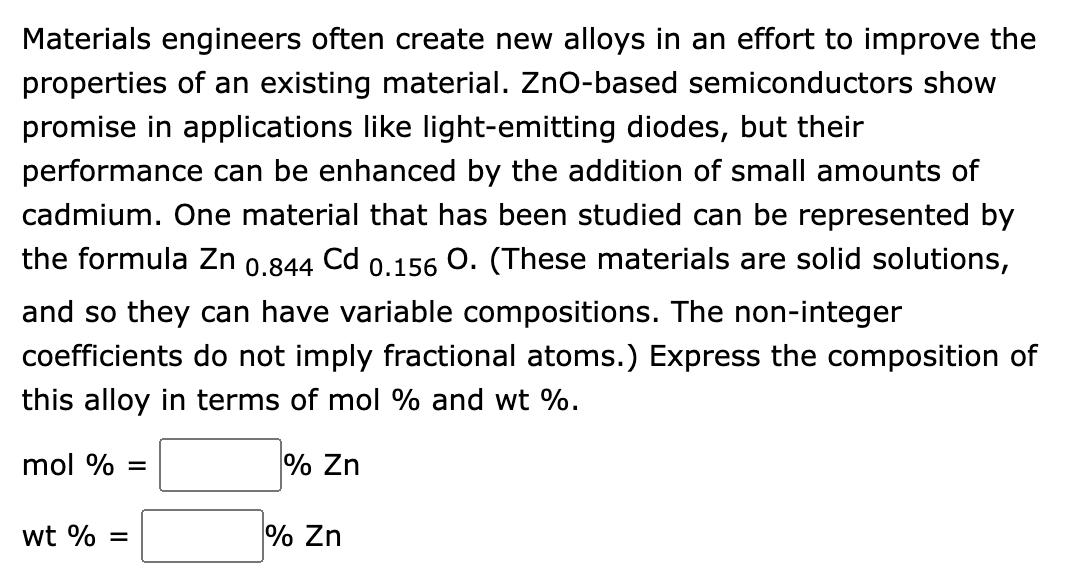 Materials engineers often create new alloys in an effort to improve the
properties of an existing material. ZnO-based semiconductors show
promise in applications like light-emitting diodes, but their
performance can be enhanced by the addition of small amounts of
cadmium. One material that has been studied can be represented by
the formula Zn 0.844 Cd 0.156 O. (These materials are solid solutions,
and so they can have variable compositions. The non-integer
coefficients do not imply fractional atoms.) Express the composition of
this alloy in terms of mol % and wt %.
mol % =
% Zn
wt % =
% Zn
