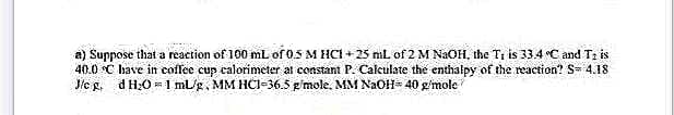 a) Suppose that a reaction of 100 mL of 0.5 M HCl +25 mL of 2 M NaOH, the T₁ is 33.4 °C and T: is
40.0 °C have in coffee cup calorimeter at constant P. Calculate the enthalpy of the reaction? S= 4.18
J/cg, d H₂0= 1 ml/g, MM HCI-36.5 g/mole. MM NaOH= 40 g/mole