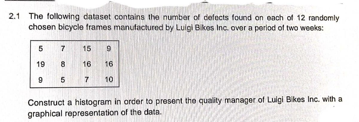 2.1 The following dataset contains the number of defects found on each of 12 randomly
chosen bicycle frames manufactured by Luigi Bikes Inc. over a period of two weeks:
5
7
15
9
19
8
16
9
10
Construct a histogram in order to present the quality manager of Luigi Bikes Inc. with a
graphical representation of the data.