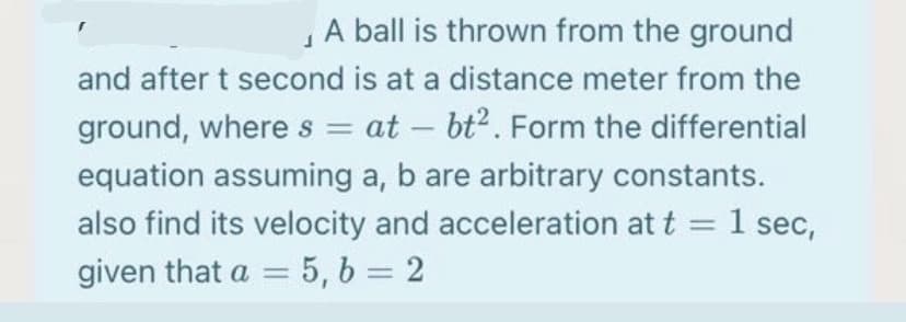 A ball is thrown from the ground
and after t second is at a distance meter from the
ground, where s = at – bt?. Form the differential
equation assuming a, b are arbitrary constants.
also find its velocity and acceleration at t = 1 sec,
given that a = 5, b = 2
