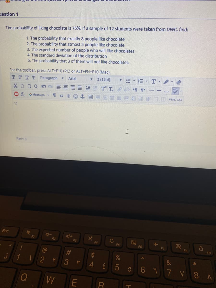 uestion 1
The probability of liking chocolate is 75%. If a sample of 12 students were taken from DWC, find:
1. The probability that exactly 8 people like chocolate
2. The probability that atmost 5 people like chocolate
3. The expected number of people who will like chocolates
4. The standard deviation of the distribution
5. The probability that 3 of them will not like chocolates.
For the toolbar, press ALT+F10 (PC) or ALT+FN+F10 (Mac).
TTTT Paragraph
Arial
3 (12pt)
T
T T
O f Mashups
囲 部
HTML CsS
1)
Path: p
Esc
Ft
2
F3
F4
F5
F6
F7
F8
F9
%23
&
4 E
506 77 V 8 A
W
