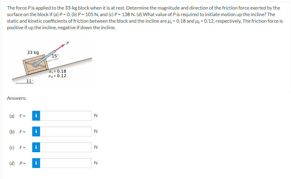 The force P is applied to the 33-kg block when it is at rest. Determine the magnitude and direction of the friction force exerted by the
surface on the block if (a) P = 0, (b) P = 105 N, and (c) P= 138 N. (d) What value of P is required to initiate motion up the incline? The
static and kinetic coefficients of friction between the block and the incline are μ = 0.18 and Uk = 0.12, respectively. The friction force is
positive if up the incline, negative if down the incline.
Answers:
(a) F=
(b) F=
33 kg
IN
11°
i
(c) F= i
(d) P= i
15°
H₂= 0.18
H₂ = 0.12
N
N
N
N