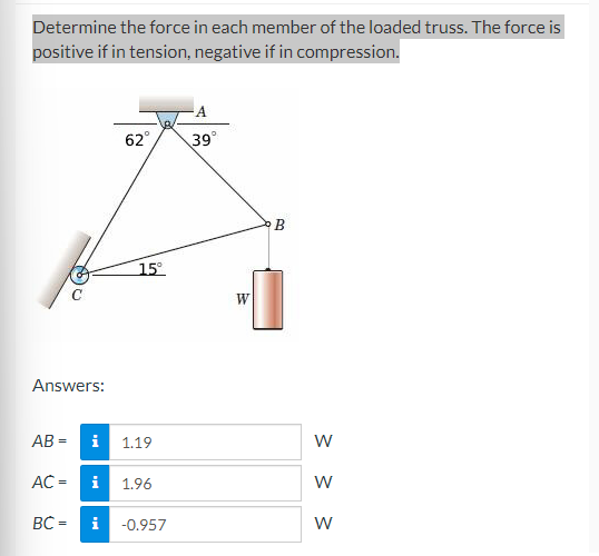 Determine the force in each member of the loaded truss. The force is
positive if in tension, negative if in compression.
Answers:
AB=
AC =
62°
15°
i 1.19
BC= i
i 1.96
-0.957
39°
W
B
W
W
W