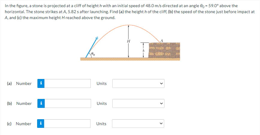 In the figure, a stone is projected at a cliff of height h with an initial speed of 48.0 m/s directed at an angle e0 = 59.0° above the
horizontal. The stone strikes at A, 5.82 s after launching. Find (a) the height h of the cliff, (b) the speed of the stone just before impact at
A, and (c) the maximum height H reached above the ground.
H
(a) Number
i
Units
(b) Number
i
Units
(c) Number
i
Units
>
>

