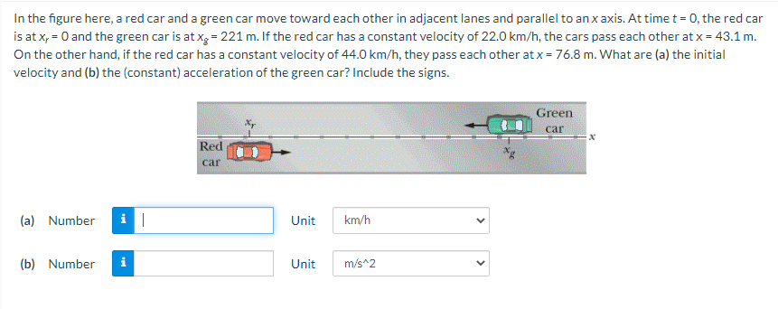 In the figure here, a red car and a green car move toward each other in adjacent lanes and parallel to an x axis. At time t = 0, the red car
is at x, = 0 and the green car is at xg = 221 m. If the red car has a constant velocity of 22.0 km/h, the cars pass each other at x = 43.1 m.
On the other hand, if the red car has a constant velocity of 44.0 km/h, they pass each other at x = 76.8 m. What are (a) the initial
velocity and (b) the (constant) acceleration of the green car? Include the signs.
Green
car
Red
car
(a) Number
|
Unit
km/h
(b) Number
Unit
m/s^2
