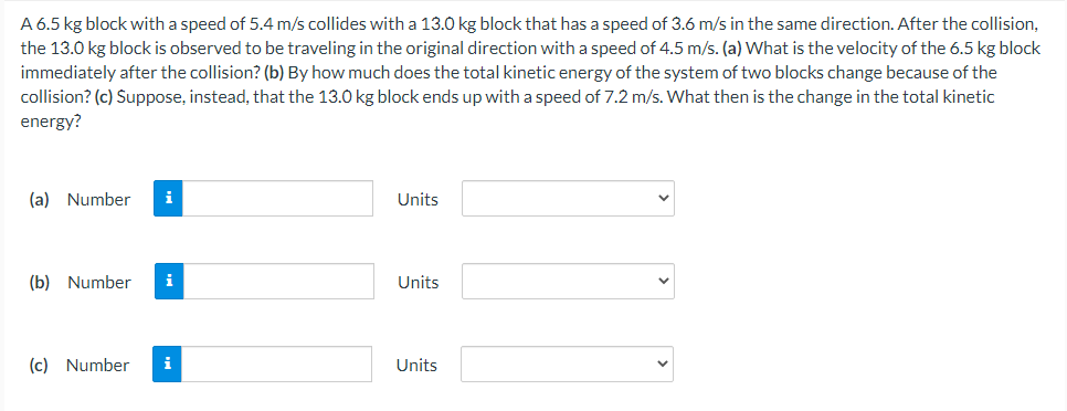 A 6.5 kg block with a speed of 5.4 m/s collides with a 13.0 kg block that has a speed of 3.6 m/s in the same direction. After the collision,
the 13.0 kg block is observed to be traveling in the original direction with a speed of 4.5 m/s. (a) What is the velocity of the 6.5 kg block
immediately after the collision? (b) By how much does the total kinetic energy of the system of two blocks change because of the
collision? (c) Suppose, instead, that the 13.0 kg block ends up with a speed of 7.2 m/s. What then is the change in the total kinetic
energy?
(a) Number
i
Units
(b) Number
i
Units
(c) Number
i
Units
