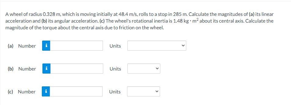 A wheel of radius 0.328 m, which is moving initially at 48.4 m/s, rolls to a stop in 285 m. Calculate the magnitudes of (a) its linear
acceleration and (b) its angular acceleration. (c) The wheel's rotational inertia is 1.48 kg · m2 about its central axis. Calculate the
magnitude of the torque about the central axis due to friction on the wheel.
(a) Number
i
Units
(b) Number
i
Units
(c) Number
i
Units
>
>
