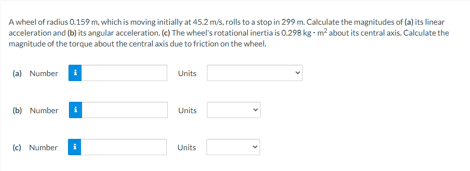A wheel of radius 0.159 m, which is moving initially at 45.2 m/s, rolls to a stop in 299 m. Calculate the magnitudes of (a) its linear
acceleration and (b) its angular acceleration. (c) The wheel's rotational inertia is 0.298 kg m? about its central axis. Calculate the
magnitude of the torque about the central axis due to friction on the wheel.
(a) Number
Units
(b) Number
i
Units
(c) Number
Units
