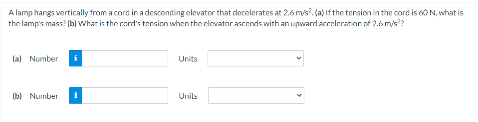 A lamp hangs vertically from a cord in a descending elevator that decelerates at 2.6 m/s?. (a) If the tension in the cord is 60 N, what is
the lamp's mass? (b) What is the cord's tension when the elevator ascends with an upward acceleration of 2.6 m/s?
(a) Number
i
Units
(b) Number
i
Units
>
