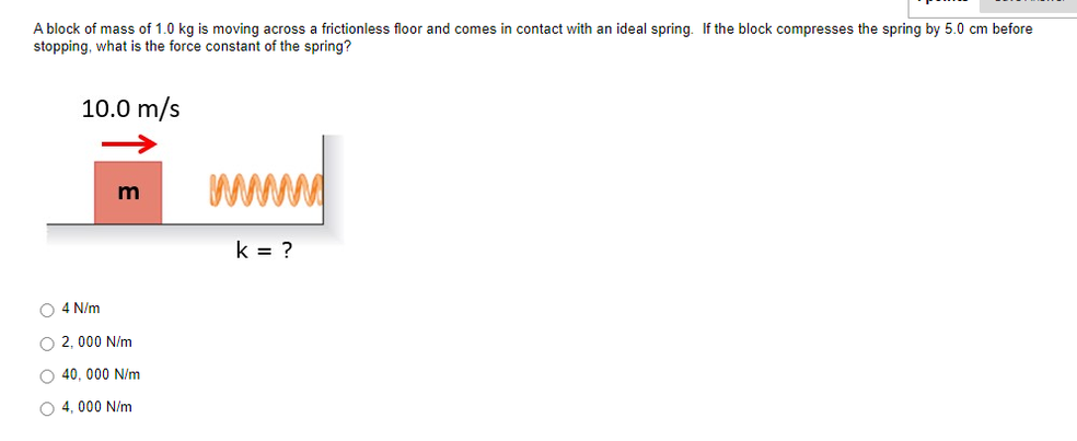 A block of mass of 1.0 kg is moving across a frictionless floor and comes in contact with an ideal spring. If the block compresses the spring by 5.0 cm before
stopping, what is the force constant of the spring?
10.0 m/s
www
k = ?
O 4 N/m
O 2, 000 N/m
O 40, 000 N/m
O 4, 000 N/m
