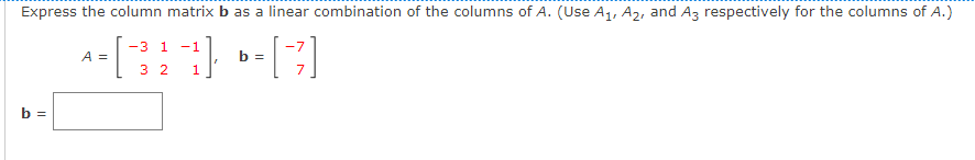 Express the column matrix b as a linear combination of the columns of A. (Use A1, A2, and Az respectively for the columns of A.)
-3 1
-1
-7
A =
b =
3 2
b =

