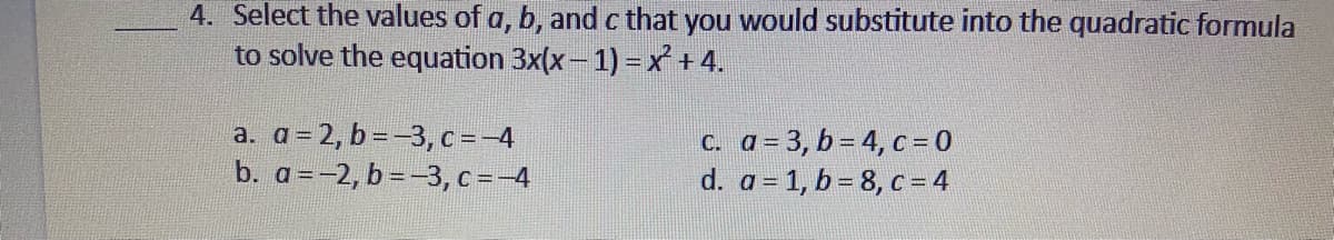 4. lect the values of a, b, and c that you would substitute into the quadratic formula
to solve the equation 3x(x- 1) = x +4.
a. a = 2, b =-3, c=-4
b. a=-2, b =-3, c =-4
C. a = 3, b = 4, c = 0
d. a = 1, b = 8, c = 4
