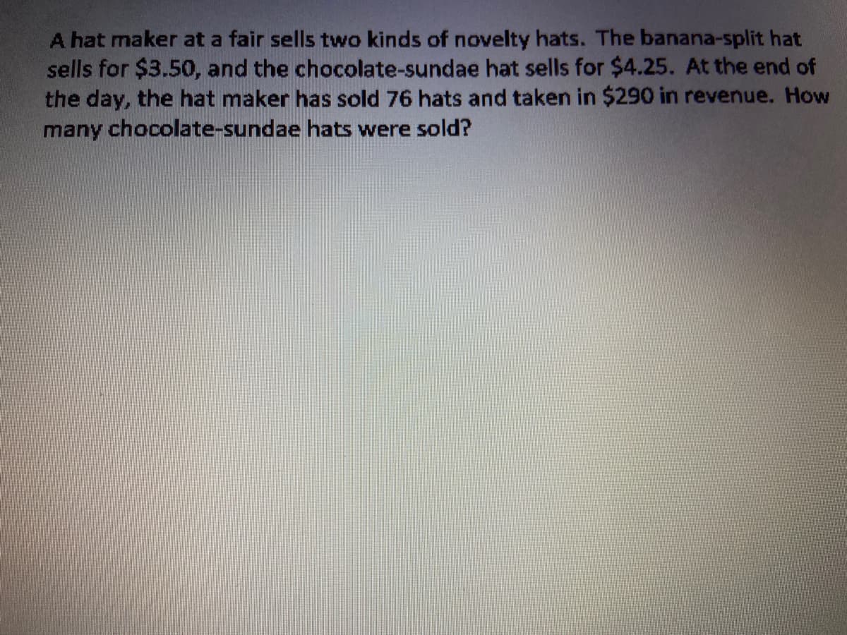 A hat maker at a fair sells two kinds of novelty hats. The banana-split hat
sells for $3.50, and the chocolate-sundae hat sells for $4.25. At the end of
the day, the hat maker has sold 76 hats and taken in $290 in revenue. How
many chocolate-sundae hats were sold?
