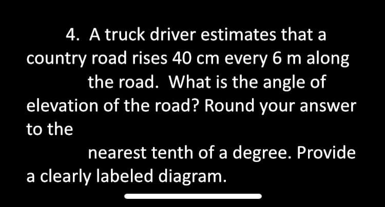 4. A truck driver estimates that a
country road rises 40 cm every 6 m along
the road. What is the angle of
elevation of the road? Round your answer
to the
nearest tenth of a degree. Provide
a clearly labeled diagram.

