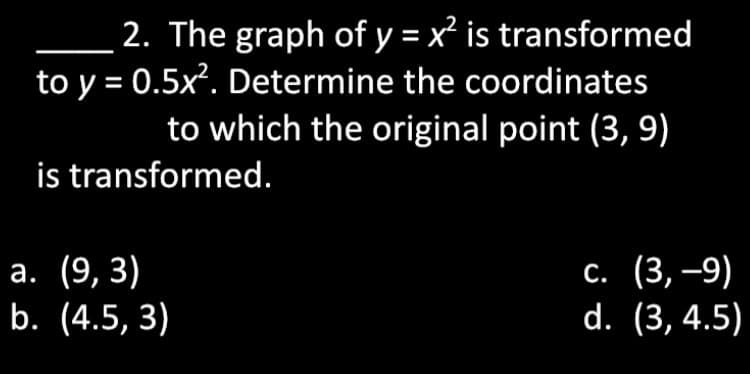 2. The graph of y = x² is transformed
to y = 0.5x². Determine the coordinates
to which the original point (3, 9)
is transformed.
а. (9, 3)
b. (4.5, 3)
с. (3, —9)
d. (3, 4.5)
