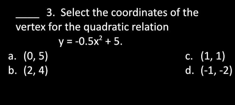 3. Select the coordinates of the
vertex for the quadratic relation
y = -0.5x² + 5.
а. (0, 5)
b. (2, 4)
с. (1, 1)
d. (-1, -2)
