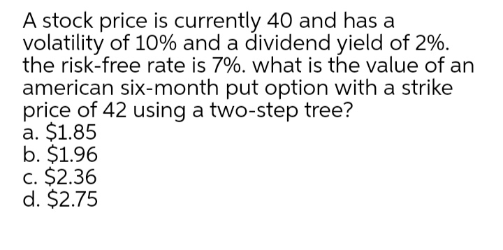 A stock price is currently 40 and has a
volatility of 10% and a dividend yield of 2%.
the risk-free rate is 7%. what is the value of an
american six-month put option with a strike
price of 42 using a two-step tree?
a. $1.85
b. $1.96
c. $2.36
d. $2.75

