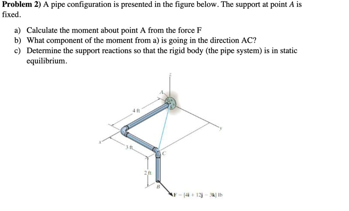 Problem 2) A pipe configuration is presented in the figure below. The support at point A is
fixed.
a) Calculate the moment about point A from the force F
b) What component of the moment from a) is going in the direction AC?
c) Determine the support reactions so that the rigid body (the pipe system) is in static
equilibrium.
4 ft
3 ft
2 ft
B
F (4i+ 12j- 3k) lb
