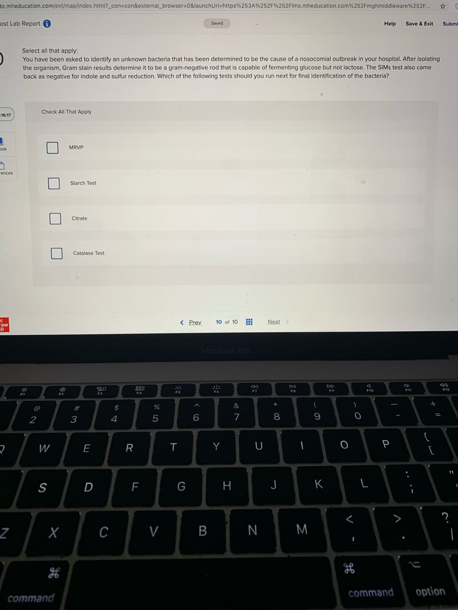to.mheducation.com/ext/map/index.html?_con=con&external_browser=0&launchUrl=https%253A%252F%252Flms.mheducation.com%252Fmghmiddleware%252F.
ost Lab Report O
Saved
Help
Save & Exit
Submi
Select all that apply:
You have been asked to identify an unknown bacteria that has been determined to be the cause of a nosocomial outbreak in your hospital. After isolating
the organism, Gram stain results determine it to be a gram-negative rod that is capable of fermenting glucose but not lactose. The SIMS test also came
back as negative for indole and sulfur reduction. Which of the following tests should you run next for final identification of the bacteria?
Check All That Apply
16:17
MRVP
pok
rences
Starch Test
Citrate
Catalase Test
< Prev
10 of 10
Next>
raw
ill
MacBook Pro
DII
DD
30
FB
F9
F5
F3
@
#
$
&
2
3
4
7
8
9
{
W
E
R
Y
U
P
[
S
D
F
G
H
J
K
L
>
C
B
N
M
command
option
command
V
>
