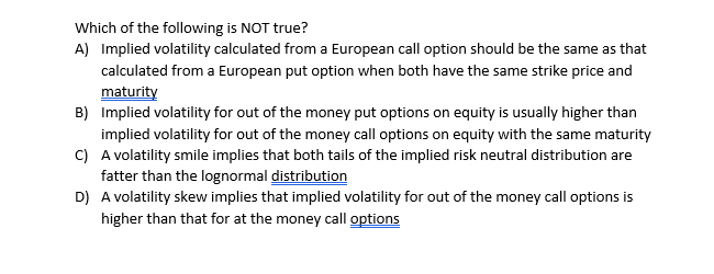 Which of the following is NOT true?
A) Implied volatility calculated from a European call option should be the same as that
calculated from a European put option when both have the same strike price and
maturity
B) Implied volatility for out of the money put options on equity is usually higher than
implied volatility for out of the money call options on equity with the same maturity
C) A volatility smile implies that both tails of the implied risk neutral distribution are
fatter than the lognormal distribution
D) A volatility skew implies that implied volatility for out of the money call options is
higher than that for at the money call options
