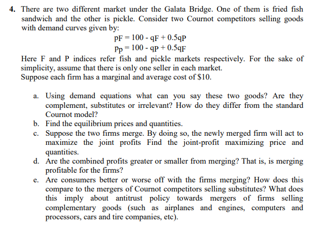 4. There are two different market under the Galata Bridge. One of them is fried fish
sandwich and the other is pickle. Consider two Cournot competitors selling goods
with demand curves given by:
PF = 100 - qF + 0.5qp
Pp = 100 - qp + 0.5qF
Here F and P indices refer fish and pickle markets respectively. For the sake of
simplicity, assume that there is only one seller in each market.
Suppose each firm has a marginal and average cost of $10.
a. Using demand equations what can you say these two goods? Are they
complement, substitutes or irrelevant? How do they differ from the standard
Cournot model?
b. Find the equilibrium prices and quantities.
c. Suppose the two firms merge. By doing so, the newly merged firm will act to
maximize the joint profits Find the joint-profit maximizing price and
quantities.
d. Are the combined profits greater or smaller from merging? That is, is merging
profitable for the firms?
e. Are consumers better or worse off with the firms merging? How does this
compare to the mergers of Cournot competitors selling substitutes? What does
this imply about antitrust policy towards mergers of firms selling
complementary goods (such as airplanes and engines, computers and
processors, cars and tire companies, etc).
