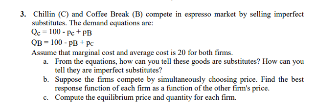 3. Chillin (C) and Coffee Break (B) compete in espresso market by selling imperfect
substitutes. The demand equations are:
Qc = 100 - Pc + pB
QB = 100 - pB + pc
Assume that marginal cost and average cost is 20 for both firms.
a. From the equations, how can you tell these goods are substitutes? How can you
tell they are imperfect substitutes?
b. Suppose the firms compete by simultaneously choosing price. Find the best
response function of each firm as a function of the other firm's price.
c. Compute the equilibrium price and quantity for each firm.
