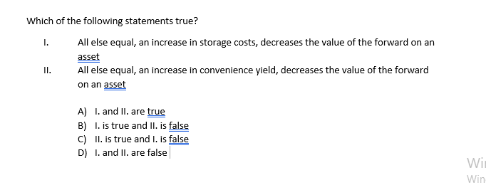 Which of the following statements true?
I.
All else equal, an increase in storage costs, decreases the value of the forward on an
asset
All else equal, an increase in convenience yield, decreases the value of the forward
on an asset
I.
A) I. and II. are true
B) I. is true and II. is false
C) II. is true and I. is false
D) I. and II. are false
Win
Win
