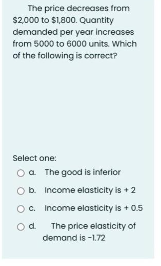 The price decreases from
$2,000 to $1,800. Quantity
demanded per year increases
from 5000 to 6000 units. Which
of the following is correct?
Select one:
a. The good is inferior
b.
O c.
O d.
Income elasticity is + 2
Income elasticity is + 0.5
The price elasticity of
demand is -1.72