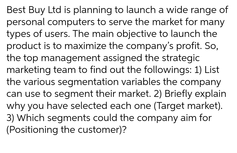 Best Buy Ltd is planning to launch a wide range of
personal computers to serve the market for many
types of users. The main objective to launch the
product is to maximize the company's profit. So,
the top management assigned the strategic
marketing team to find out the followings: 1) List
the various segmentation variables the company
can use to segment their market. 2) Briefly explain
why you have selected each one (Target market).
3) Which segments could the company aim for
(Positioning the customer)?