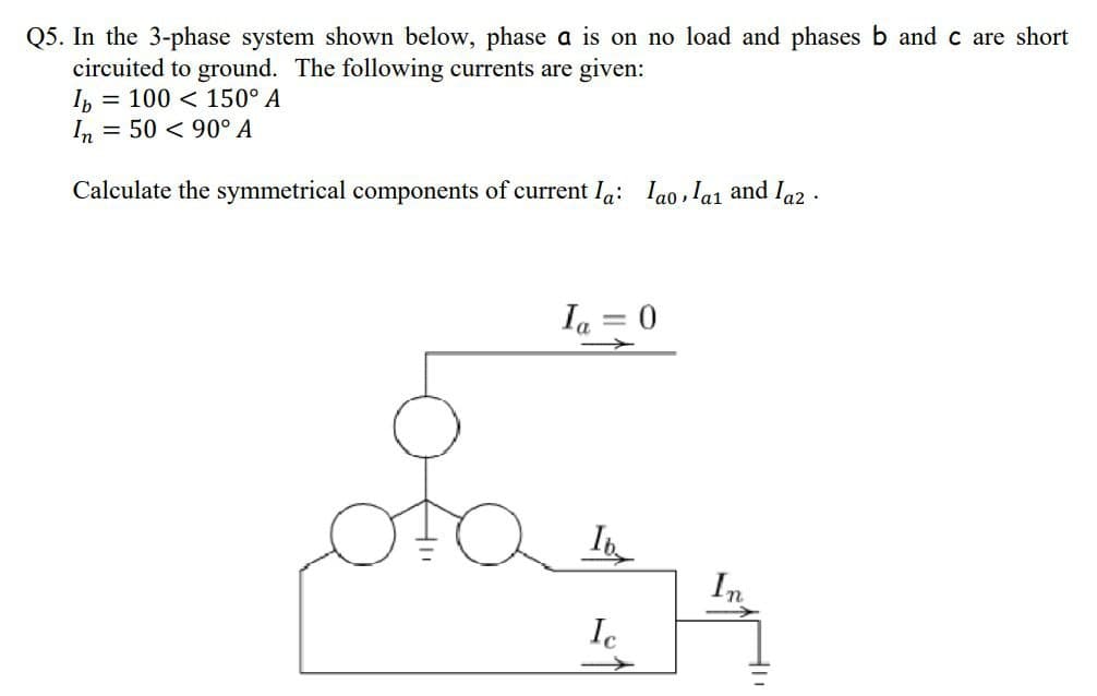 Q5. In the 3-phase system shown below, phase a is on no load and phases b and c are short
circuited to ground. The following currents are given:
Ib= 100
150° A
In = 50
90° A
Calculate the symmetrical components of current la: lao, la₁ and laz
.
Ia 0
stat
→
In