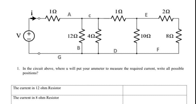 12
22
A
V (+
12Ω
10Ω
80
B
F
G
1. In the circuit above, where u will put your ammeter to measure the required current, write all possible
positions?
The current in 12 ohm Resistor
The current in 8 ohm Resistor
