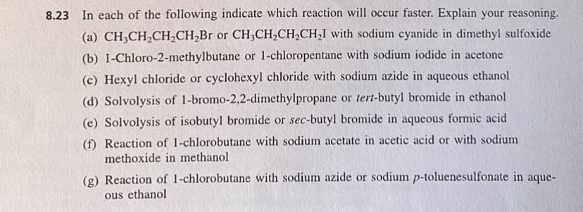 8.23 In each of the following indicate which reaction will occur faster. Explain your reasoning.
(a) CH3CH₂CH₂CH₂Br or CH3CH₂CH₂CH₂I with sodium cyanide in dimethyl sulfoxide
(b) 1-Chloro-2-methylbutane or 1-chloropentane with sodium iodide in acetone
(c) Hexyl chloride or cyclohexyl chloride with sodium azide in aqueous ethanol
(d) Solvolysis of 1-bromo-2,2-dimethylpropane or tert-butyl bromide in ethanol
(e) Solvolysis of isobutyl bromide or sec-butyl bromide in aqueous formic acid
(f) Reaction of 1-chlorobutane with sodium acetate in acetic acid or with sodium.
methoxide in methanol
(g) Reaction of 1-chlorobutane with sodium azide or sodium p-toluenesulfonate in aque-
ous ethanol