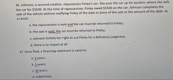 36. Johnson, a secured creditor, repossesses Finley's car. She puts the car up for auction, where she sells
the car for $3500. At the time of repossession, Finley owed $5500 on the car. Johnson completes the
sale of the vehicle without notifying Finley of the date or place of the sale or the amount of the debt. As
a result:
a. the repossession is void and the car must be returned to Finley;
b. the sale is vold, the car must be returned to Finley;
c. Johnson forfeits her right to sue Finley for a deficiency judgment;
d. there is no impact at all.
37. Once filed, a financing statement is valid for:
a. 3 years;
b. 5 years;
c. 10 years;
d. indefinitely