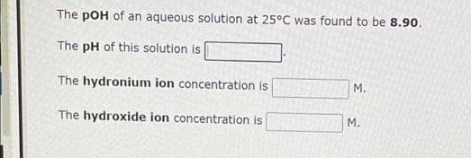 The pOH of an aqueous solution at 25°C was found to be 8.90.
The pH of this solution is
The hydronium ion concentration is
The hydroxide ion concentration is
M.
M.